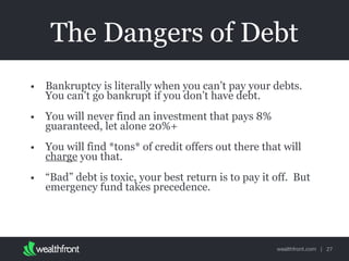 wealthfront.com |
The Dangers of Debt
• Bankruptcy is literally when you can’t pay your debts.
You can’t go bankrupt if you don’t have debt.
• You will never find an investment that pays 8%
guaranteed, let alone 20%+
• You will find *tons* of credit offers out there that will
charge you that.
• “Bad” debt is toxic, your best return is to pay it off. But
emergency fund takes precedence.
27
 