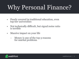 wealthfront.com |
Why Personal Finance?
• Poorly covered in traditional education, even
top tier universities
• Not technically difficult, but signal:noise ratio
is terrible
• Massive impact on your life
- Money is one of the top 3 reasons  
for marital problems
3
 