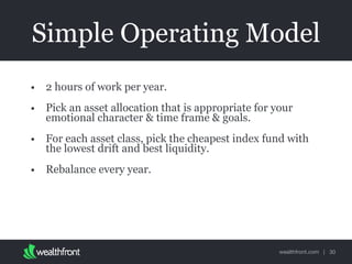 wealthfront.com |
Simple Operating Model
• 2 hours of work per year.
• Pick an asset allocation that is appropriate for your
emotional character & time frame & goals.
• For each asset class, pick the cheapest index fund with
the lowest drift and best liquidity.
• Rebalance every year.
30
 