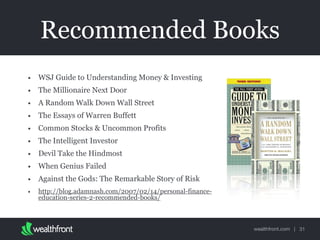 wealthfront.com |
Recommended Books
• WSJ Guide to Understanding Money & Investing
• The Millionaire Next Door
• A Random Walk Down Wall Street
• The Essays of Warren Buffett
• Common Stocks & Uncommon Profits
• The Intelligent Investor
• Devil Take the Hindmost
• When Genius Failed
• Against the Gods: The Remarkable Story of Risk
• http://blog.adamnash.com/2007/02/14/personal-finance-
education-series-2-recommended-books/
31
 