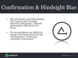 wealthfront.com |
Confirmation & Hindsight Bias
• We selectively seek information
that support pre-existing
theories, and ignore / dispute
information that disproves
them.
• We overestimate our ability to
predict the future based on the
“obviousness” of the past.
(example: real estate)
9
 