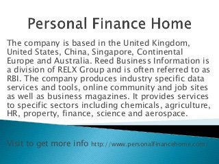 The company is based in the United Kingdom,
United States, China, Singapore, Continental
Europe and Australia. Reed Business Information is
a division of RELX Group and is often referred to as
RBI. The company produces industry specific data
services and tools, online community and job sites
as well as business magazines. It provides services
to specific sectors including chemicals, agriculture,
HR, property, finance, science and aerospace.
Visit to get more info http://www.personalfinancehome.com/
 