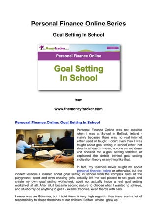 Personal Finance Online Series
                           Goal Setting In School




                                          from

                            www.themoneytracker.com


Personal Finance Online: Goal Setting In School

                                           Personal Finance Online was not possible
                                           when I was at School in Belfast, Ireland -
                                           mainly because there was no real internet
                                           either used or taught. I donʼt even think I was
                                           taught about goal setting in school either, not
                                           directly at least - I mean, no-one sat me down
                                           and showed me a goal setting template or
                                           explained the details behind goal setting
                                           motivation theory or anything like that.

                                             In fact, my teachers never taught me about
                                             personal ﬁnance, online or otherwise, but the
indirect lessons I learned about goal setting in school from the complex rules of the
playground, sport and even chasing girls, actually left me well placed to set goals and
create my own goal setting worksheet, albeit not actually inside a real goal setting
worksheet at all. After all, it became second nature to choose what I wanted to achieve,
and stubbornly do anything to get it - exams, trophies, even friends with cars.

I never was an Educator, but I hold them in very high regard - they have such a lot of
responsibility to shape the minds of our children. Belfast where I grew up,
 
