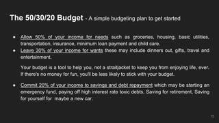 The 50/30/20 Budget - A simple budgeting plan to get started
● Allow 50% of your income for needs such as groceries, housing, basic utilities,
transportation, insurance, minimum loan payment and child care.
● Leave 30% of your income for wants these may include dinners out, gifts, travel and
entertainment.
Your budget is a tool to help you, not a straitjacket to keep you from enjoying life, ever.
If there's no money for fun, you'll be less likely to stick with your budget.
● Commit 20% of your income to savings and debt repayment which may be starting an
emergency fund, paying off high interest rate toxic debts, Saving for retirement, Saving
for yourself for maybe a new car.
15
 