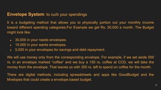 Envelope System: to curb your spendings
It is a budgeting method that allows you to physically portion out your monthly income
toward different spending categories.For Example we get Rs. 50,000 a month. The Budget
might look like:
● 30,000 in your needs envelopes.
● 15.000 in your wants envelopes.
● 5,000 in your envelopes for savings and debt repayment.
We will use money only from the corresponding envelope. For example, if we set aside 500
rs. in an envelope marked “coffee” and we buy a 150 rs. coffee at CCD, we will take the
money from the envelope. That leaves us with 350 rs. left to spend on coffee for the month.
There are digital methods, including spreadsheets and apps like GoodBudget and the
Mvelopes that could create a envelope based budget.
16
 