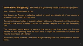 Zero-based Budgeting: The idea is to give every rupee of income a purpose
here , Income - Expenditures = Zero
Also known as Zero-sum budgeting method in which we allocate all of our money to
expenses, savings and debt payments.
If we come in under budget in a certain category at the end of the month, add the remaining
amount to next month’s budget or move it to another category, such as your Emergency
fund.
The zero-based budget keeps us aware of how much money flows in and out. This can
prevent us from spending what we don’t have. It might be problematic for people with
irregular incomes as a freelancer.
Apps which can be used are You Need a Budget or Everydollar or a spreadsheet or pen and
paper.
17
 
