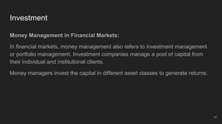 Investment
Money Management in Financial Markets:
In financial markets, money management also refers to investment management
or portfolio management. Investment companies manage a pool of capital from
their individual and institutional clients.
Money managers invest the capital in different asset classes to generate returns.
18
 