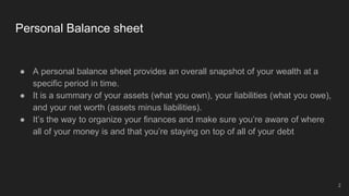 Personal Balance sheet
● A personal balance sheet provides an overall snapshot of your wealth at a
specific period in time.
● It is a summary of your assets (what you own), your liabilities (what you owe),
and your net worth (assets minus liabilities).
● It’s the way to organize your finances and make sure you’re aware of where
all of your money is and that you’re staying on top of all of your debt
2
 
