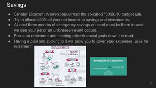 Savings
● Senator Elizabeth Warren popularized the so-called "50/20/30 budget rule.
● Try to allocate 20% of your net income to savings and investments.
● At least three months of emergency savings on hand must be there in case
we lose your job or an unforeseen event occurs.
● Focus on retirement and meeting other financial goals down the road.
● Having a plan and sticking to it will allow you to cover your expenses, save for
retirement
22
 