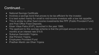 Continued….
● National Savings Certificate
● Involves a savings bond that proves to be tax-efficient for the investor.
● It is best suited mainly for small to mid-income investors with a low risk appetite.
● This is similar to other fixed income investments like PPF (Public Provident Fund)
and Post Office Fixed Deposits.
● Kisan Vikas Patra (KVP), launched in the year 1988,.
● The applicant to this savings scheme is that the principal amount doubles in 124
months at an interest rate of 6.9.
● Sukanya Samriddhi Yojana.
● Atal Pension Yojana.
● Employees Provident Fund
● Pradhan Mantri Jan Dhan Yojana
23
 