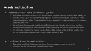 Assets and Liabilities
● Personal assets - items of value that you own
○ Examples : money in bank accounts, investments, furniture, clothing, automobiles, jewelry etc
○ Liquid Assets: Liquid assets are those things you own that can easily be sold or turned into
cash without losing value. These include checking accounts, money market accounts, savings
accounts, and cash.
○ Large Assets: Large assets include things like houses, cars, boats, artwork, and furniture.
When creating a personal balance sheet, make sure to use the market value of these items.
○ Investments: Investments include bonds, stocks, CDs, mutual funds, and real estate. You
should record investments at their current market values as well.
● Liabilities - Amounts owed to others
○ Examples : credit card balances, car loans, home mortgage, personal loans etc
○ Liabilities are the second item on the balance sheet
4
 