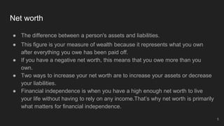 Net worth
● The difference between a person's assets and liabilities.
● This figure is your measure of wealth because it represents what you own
after everything you owe has been paid off.
● If you have a negative net worth, this means that you owe more than you
own.
● Two ways to increase your net worth are to increase your assets or decrease
your liabilities.
● Financial independence is when you have a high enough net worth to live
your life without having to rely on any income.That’s why net worth is primarily
what matters for financial independence.
5
 