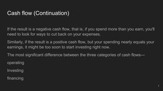Cash flow (Continuation)
If the result is a negative cash flow, that is, if you spend more than you earn, you'll
need to look for ways to cut back on your expenses.
Similarly, if the result is a positive cash flow, but your spending nearly equals your
earnings, it might be too soon to start investing right now.
The most significant difference between the three categories of cash flows—
operating
Investing
financing
7
 