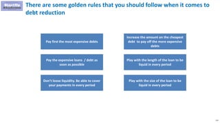 112
There are some golden rules that you should follow when it comes to
debt reduction
Pay first the most expensive debts
Pay the expensive loans / debt as
soon as possible
Don’t loose liquidity. Be able to cover
your payments in every period
Increase the amount on the cheapest
debt to pay off the more expensive
debts
Play with the length of the loan to be
liquid in every period
Play with the size of the loan to be
liquid in every period
 