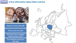 116
A few information about Adam and Eva
They earn in total EUR 6 000
They can save up to 20%
They have 3 loans: mortgage,
credit card and car loan
Try to help them restructure
their debt
 