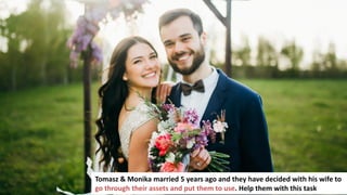 123
Tomasz & Monika married 5 years ago and they have decided with his wife to
go through their assets and put them to use. Help them with this task
 