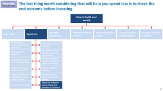 133
The last thing worth considering that will help you spend less is to check the
end outcome before investing
How to build your
wealth
Earn more Spend less
Be more
productive
Add new revenue
streams
Invest wisely your
money
Choose your life
partners wisely
Manage your kids
properly
Reduce usage /
frequency of using /
purchasing
Eliminate some
expenses
Renegotiate prices &
find cheaper provider
Calculate Total Cost
of Ownership (TCO)
Adjust your choices
and behavior using
TCO & tradeoffs
Be healthy & in shape
Calculate the value of
your time
Do make it or buy it
analysis using value
of your time
Measure happiness
per 100 USD spent &
adjust your choices
Reduce expensive
liabilities
Repurpose assets
that don’t generate
income
Check the endgame
of something and
whether it is worth it
 