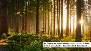 164
He came to the conclusion that it doesn’t matter. If there
is no observer, the tree doesn’t matter. It doesn’t exist
 