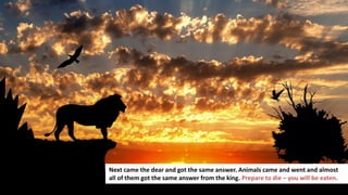 171
Next came the dear and got the same answer. Animals came and went and almost
all of them got the same answer from the king. Prepare to die – you will be eaten.
 