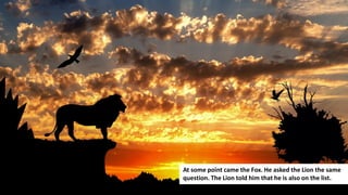 172
At some point came the Fox. He asked the Lion the same
question. The Lion told him that he is also on the list.
 