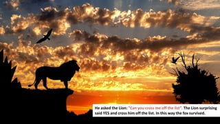 174
He asked the Lion: ”Can you cross me off the list”. The Lion surprising
said YES and cross him off the list. In this way the fox survived.
 