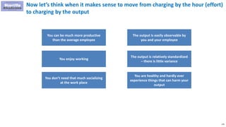 179
Now let’s think when it makes sense to move from charging by the hour (effort)
to charging by the output
You can be much more productive
than the average employee
You enjoy working
You don’t need that much socializing
at the work place
The output is easily observable by
you and your employee
The output is relatively standardized
– there is little variance
You are healthy and hardly ever
experience things that can harm your
output
 