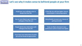 181
Let’s see why it makes sense to befriend people at your firm
People give more willingly raises to
people that they like
You are more likely to get a help from
colleagues if they like you
People talk & share information with
colleagues that they like
If they like you will have higher chances
to participate in interesting projects
Being likeable increases your chances of
getting promoted
If you are liked a decrease in your
performance will be treated more lightly
If you have more information & earlier
you see the threats & opportunities
 