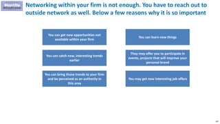 185
Networking within your firm is not enough. You have to reach out to
outside network as well. Below a few reasons why it is so important
You can get new opportunities not
available within your firm
You can catch new, interesting trends
earlier
You can bring those trends to your firm
and be perceived as an authority in
this area
You can learn new things
They may offer you to participate in
events, projects that will improve your
personal brand
You may get new interesting job offers
 