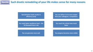 193
Such drastic remodeling of your life makes sense for many reasons
Specialization leads usually to
efficiency jump
You reach faster excellence level – the
10 thousand hours rule
You can generate more cash
You can deliver 2x-3x more output
than your colleagues / competitors
You reach the critical mass much
faster
You progress becomes more visible
 