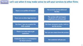 212
Let’s see when it may make sense to sell your services to other firms
There is no conflict of interest
There are no other legal barriers
You have / you can acquire the
skills needed
There is an easy way to get
customers
Preferably there is a marketplace
for those services
The services can be delivered
flexibly
The service will not impact
negatively you primary job
You have necessary assets, tools to
do the service
You can earn more from the service
The customer will pay you
 