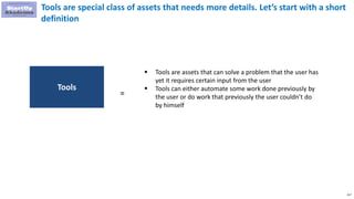217
Tools are special class of assets that needs more details. Let’s start with a short
definition
 Tools are assets that can solve a problem that the user has
yet it requires certain input from the user
 Tools can either automate some work done previously by
the user or do work that previously the user couldn’t do
by himself
Tools
=
 
