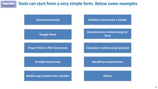 220
Tools can start from a very simple form. Below some examples
Excel based sheets
Google Sheet
Power Point or PDF documents
Airtable based tools
Mobile app created with a builder
Chatbot created with a builder
Questionnaire created using Jot-
form
Calculator created using Calculoid
WordPress based theme
Others
 