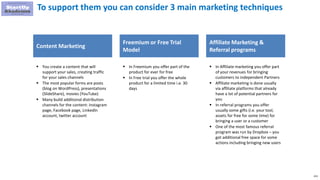 223
To support them you can consider 3 main marketing techniques
Content Marketing
 You create a content that will
support your sales, creating traffic
for your sales channels
 The most popular forms are posts
(blog on WordPress), presentations
(SlideShare), movies (YouTube)
 Many build additional distribution
channels for the content: Instagram
page, Facebook page, LinkedIn
account, twitter account
Freemium or Free Trial
Model
Affiliate Marketing &
Referral programs
 In Freemium you offer part of the
product for ever for free
 In Free trial you offer the whole
product for a limited time i.e. 30
days
 In Affiliate marketing you offer part
of your revenues for bringing
customers to independent Partners
 Affiliate marketing is done usually
via affiliate platforms that already
have a lot of potential partners for
you
 In referral programs you offer
usually some gifts (i.e. your tool,
assets for free for some time) for
bringing a user or a customer
 One of the most famous referral
program was run by Dropbox – you
got additional free space for some
actions including bringing new users
 
