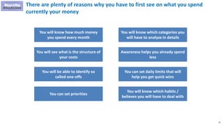 23
There are plenty of reasons why you have to first see on what you spend
currently your money
You will know how much money
you spend every month
You will see what is the structure of
your costs
You will be able to identify so
called one-offs
You can set priorities
You will know which categories you
will have to analyze in details
Awareness helps you already spend
less
You can set daily limits that will
help you get quick wins
You will know which habits /
believes you will have to deal with
 