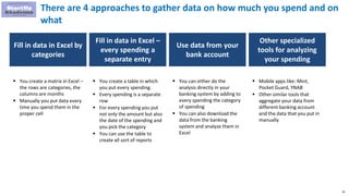 26
There are 4 approaches to gather data on how much you spend and on
what
Fill in data in Excel by
categories
Fill in data in Excel –
every spending a
separate entry
Use data from your
bank account
 You create a matrix in Excel –
the rows are categories, the
columns are months
 Manually you put data every
time you spend them in the
proper cell
 You create a table in which
you put every spending.
 Every spending is a separate
row
 For every spending you put
not only the amount but also
the date of the spending and
you pick the category
 You can use the table to
create all sort of reports
 You can either do the
analysis directly in your
banking system by adding to
every spending the category
of spending
 You can also download the
data from the banking
system and analyze them in
Excel
Other specialized
tools for analyzing
your spending
 Mobile apps like: Mint,
Pocket Guard, YNAB
 Other similar tools that
aggregate your data from
different banking account
and the data that you put in
manually
 