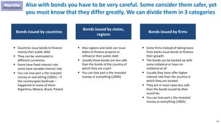 261
Also with bonds you have to be very careful. Some consider them safer, yet
you must know that they differ greatly. We can divide them in 3 categories
Bonds issued by countries
 Countries issue bonds to finance
mainly their public debt
 They can be nominated in
different currencies
 Some have fixed interest rate
some have variable interest rate
 You can lose part o the invested
money or everything (100%) – if
the country goes bankrupt –
happened to many of them:
Argentina, Mexico, Brasil, Poland
Bonds issued by states,
regions
 Also regions and state can issue
debts to finance projects or
refinance their public debt
 Usually those bonds are less safe
than the bonds of the country of
which they are a part
 You can lose part o the invested
money or everything (100%)
Bonds issued by firms
 Some firms instead of taking loans
from banks issue bonds to finance
their growth.
 The bonds can be backed up with
some collateral or have no
collateral at all
 Usually they have offer higher
interest rate than the country in
which they are located
 They are in most cases less safe
than the bonds issued by their
countries
 You can lose part o the invested
money or everything (100%)
 