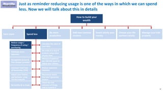 32
Just as reminder reducing usage is one of the ways in which we can spend
less. Now we will talk about this in details
How to build your
wealth
Earn more Spend less
Be more
productive
Add new revenue
streams
Invest wisely your
money
Choose your life
partners wisely
Manage your kids
properly
Reduce usage /
frequency of using /
purchasing
Eliminate some
expenses
Renegotiate prices &
find cheaper provider
Calculate Total Cost
of Ownership (TCO)
Adjust your choices
and behavior using
TCO & tradeoffs
Be healthy & in shape
Calculate the value of
your time
Do make it or buy it
analysis using value
of your time
Measure happiness
per 100 USD spent &
adjust your choices
Reduce expensive
liabilities
Repurpose assets
that don’t generate
income
Check the end
outcome of things
and is it worth it
 