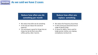 36
As we said we have 2 cases
Reduce how often you do
something per month
Reduce how often you
replace something
 We reduce how often we do something
 In this way we reduce the overall all
expenses
 This techniques is great for things that are
cheap, but we do them very often:
coffee, parties, Uber / taxi etc.
 We reduce the frequency of purchase
 In other words we extend the time of
usage of specific thing
 It’s great for SMCG / items used for
longer period: clothes, cars, laptops,
smartphones, furniture etc.
 