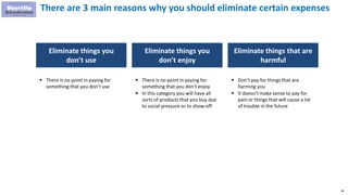 48
There are 3 main reasons why you should eliminate certain expenses
Eliminate things you
don’t use
Eliminate things you
don’t enjoy
 There is no point in paying for
something that you don’t use
 There is no point in paying for
something that you don’t enjoy
 In this category you will have all
sorts of products that you buy due
to social pressure or to show-off
Eliminate things that are
harmful
 Don’t pay for things that are
harming you
 It doesn’t make sense to pay for
pain or things that will cause a lot
of trouble in the future
 
