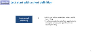 59
 All the cost related to owning or using a specific
item / thing
 It will also include the cost of lost opportunity i.e.
money not earned due to spending time on
repairing the thing
Total cost of
ownership
=
Let’s start with a short definition
 