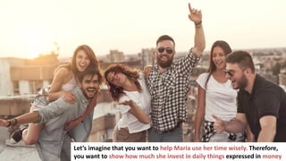 92
Let’s imagine that you want to help Maria use her time wisely. Therefore,
you want to show how much she invest in daily things expressed in money
 