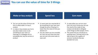 95
You can use the value of time for 3 things
Make-or-buy analysis Spend less
 You can use the value of time to do
the so called make it or buy it
analysis
 In make-or-buy analysis you try to
see what makes sense: to do
something on your own (i.e.
cleaning) or to delegate this to
somebody else, buy the service or
product
 In some cases you may decide to
do something on your own even
though the price of buying it is
lower than the value of time you
devote to it
 You do it when you are stranded
for cash, but you have time that
you can use to do some tasks to
save cash
Earn more
 In cases when you can turn your
time into more money you can use
the result of the make-or-buy
analysis and decide to delegate
some things to other people / firms
 The saved time you should put to
working more / earning more to be
able to pay to the supplier of
services / products that you
decided not to do
 