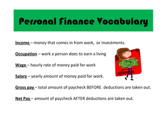 Personal Finance Vocabulary
Income – money that comes in from work, or investments.

Occupation – work a person does to earn a living

Wage – hourly rate of money paid for work

Salary – yearly amount of money paid for work.

Gross pay – total amount of paycheck BEFORE deductions are taken out.

Net Pay – amount of paycheck AFTER deductions are taken out.
 