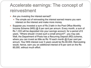 Accelerate earnings: The concept of
reinvestment
 Are you investing the interest earned?
 The simple act of reinvesting the interest earned means you earn
interest on the interest and make more money
 Suppose you invested a sum of Rs 2 lakh in the Post Office Monthly
Income Scheme (MIS) @ 8 per cent per annum. Every month, a sum of
Rs 1,333 will be deposited into your savings account, for a period of 6
years. “Where should i invest such a small amount?”, you may ask.
Well, the Department of Posts has a Recurring Deposit (RD) scheme,
where you can invest as little as Rs 10 each month @ 8 per cent per
annum. Your MIS interest over 5 years would be Rs 80,000. Reinvesting
would, hence, earn you an additional interest of 8 per cent on the Rs
80,000, without much effort.
 
