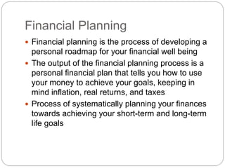 Financial Planning
 Financial planning is the process of developing a
personal roadmap for your financial well being
 The output of the financial planning process is a
personal financial plan that tells you how to use
your money to achieve your goals, keeping in
mind inflation, real returns, and taxes
 Process of systematically planning your finances
towards achieving your short-term and long-term
life goals
 