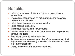 Benefits
 Helps monitor cash flows and reduces unnecessary
expenditure
 Enables maintenance of an optimum balance between
income and expenses
 Helps boost savings and create wealth
 Helps reduce tax liability
 Maximizes returns from investments
 Creates wealth and ensures better wealth management to
achieve life goals
 Financially secures retirement life
 Reviews insurance needs and therefore also ensures that
dependents are financially secure in the unfortunate event
of death or disability
 Lastly, it also ensures that a will is made
 