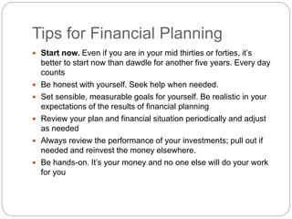 Tips for Financial Planning
 Start now. Even if you are in your mid thirties or forties, it’s
better to start now than dawdle for another five years. Every day
counts
 Be honest with yourself. Seek help when needed.
 Set sensible, measurable goals for yourself. Be realistic in your
expectations of the results of financial planning
 Review your plan and financial situation periodically and adjust
as needed
 Always review the performance of your investments; pull out if
needed and reinvest the money elsewhere.
 Be hands-on. It’s your money and no one else will do your work
for you
 