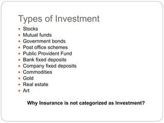 Types of Investment
 Stocks
 Mutual funds
 Government bonds
 Post office schemes
 Public Provident Fund
 Bank fixed deposits
 Company fixed deposits
 Commodities
 Gold
 Real estate
 Art
Why Insurance is not categorized as Investment?
 