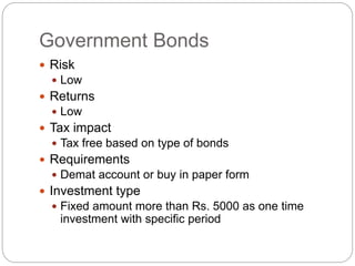 Government Bonds
 Risk
 Low
 Returns
 Low
 Tax impact
 Tax free based on type of bonds
 Requirements
 Demat account or buy in paper form
 Investment type
 Fixed amount more than Rs. 5000 as one time
investment with specific period
 