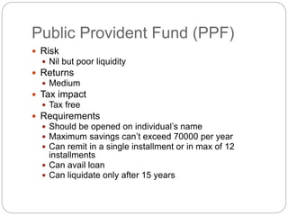 Public Provident Fund (PPF)
 Risk
 Nil but poor liquidity
 Returns
 Medium
 Tax impact
 Tax free
 Requirements
 Should be opened on individual’s name
 Maximum savings can’t exceed 70000 per year
 Can remit in a single installment or in max of 12
installments
 Can avail loan
 Can liquidate only after 15 years
 